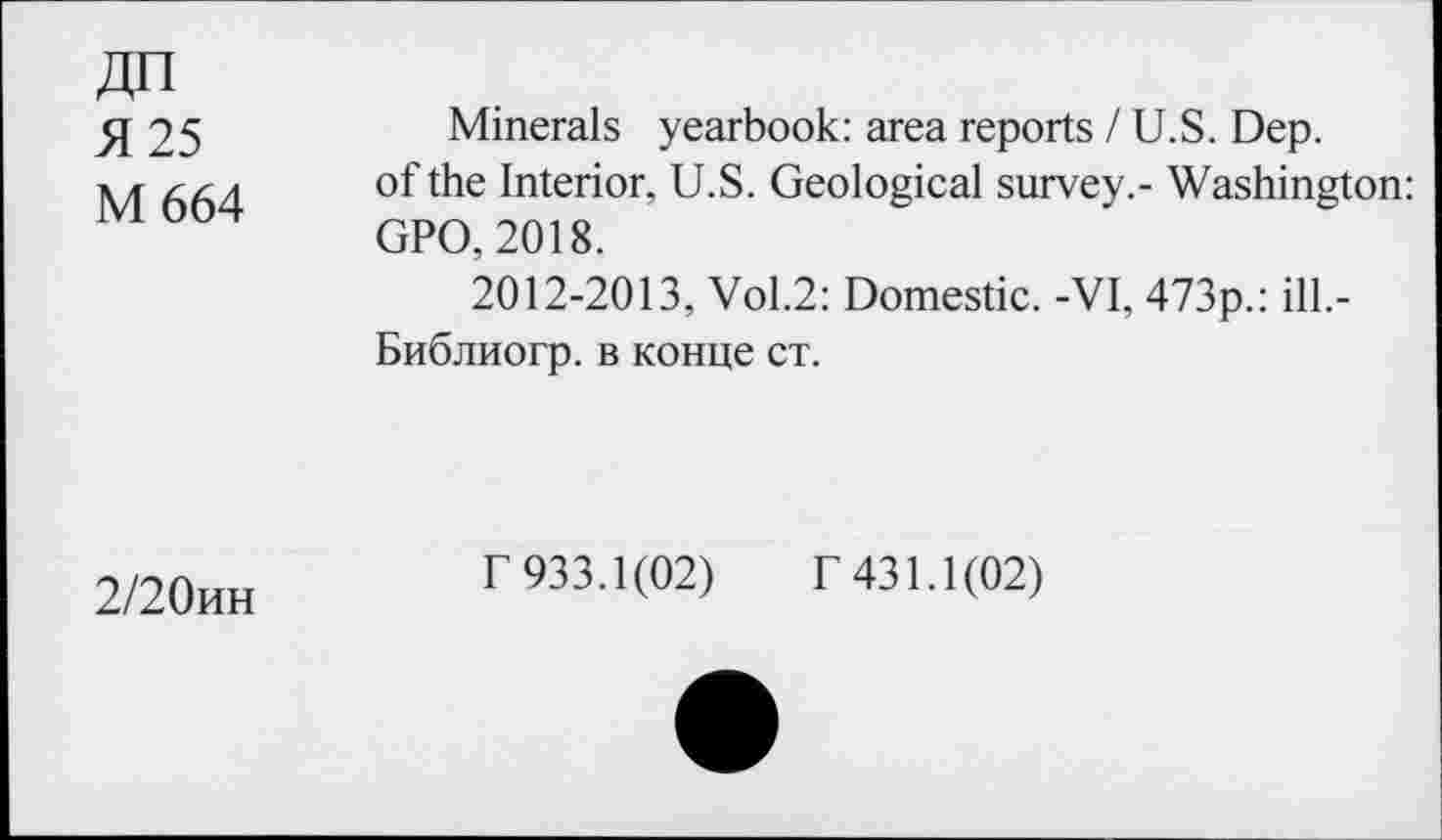 ﻿ДП Я 25 М 664	Minerals yearbook: area reports /U.S. Dep. of the Interior, U.S. Geological survey.- Washington: GPO, 2018. 2012-2013, Vol.2: Domestic. -VI, 473p.: ill.- Библиогр. в конце ст.
2/20ин	Г 933.1(02) Г 431.1(02)